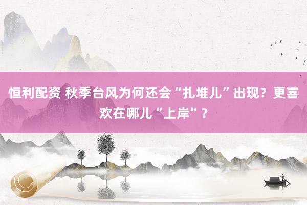 恒利配资 秋季台风为何还会“扎堆儿”出现？更喜欢在哪儿“上岸”？