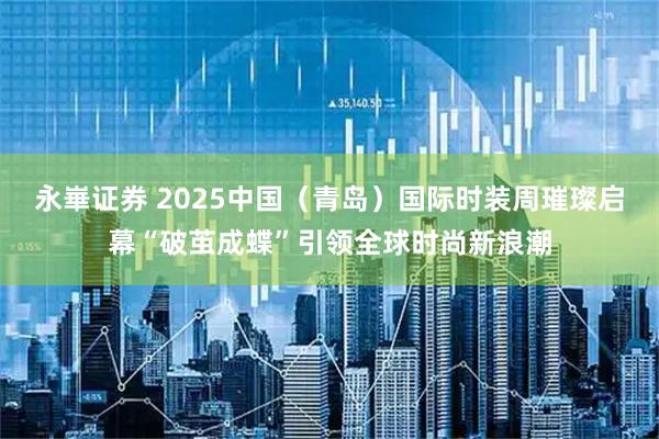永崋证券 2025中国（青岛）国际时装周璀璨启幕“破茧成蝶”引领全球时尚新浪潮