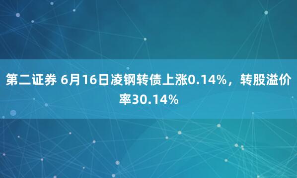 第二证券 6月16日凌钢转债上涨0.14%，转股溢价率30.14%
