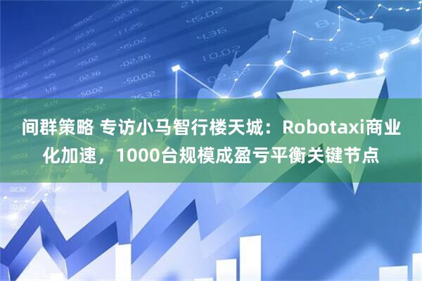 间群策略 专访小马智行楼天城：Robotaxi商业化加速，1000台规模成盈亏平衡关键节点