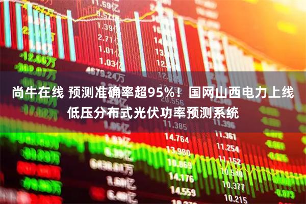 尚牛在线 预测准确率超95%！国网山西电力上线低压分布式光伏功率预测系统