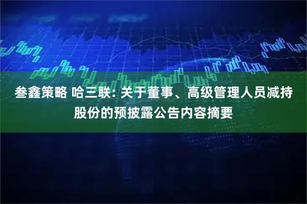 叁鑫策略 哈三联: 关于董事、高级管理人员减持股份的预披露公告内容摘要