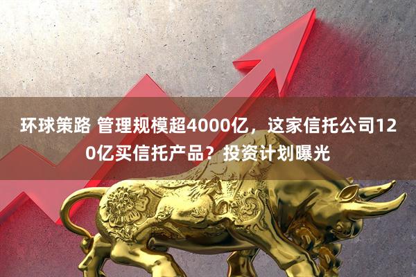 环球策路 管理规模超4000亿，这家信托公司120亿买信托产品？投资计划曝光