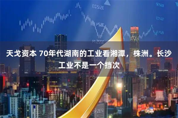 天戈资本 70年代湖南的工业看湘潭，株洲。长沙工业不是一个挡次