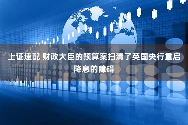 上证速配 财政大臣的预算案扫清了英国央行重启降息的障碍