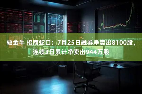 融金牛 招商蛇口：7月25日融券净卖出8100股，连续3日累计净卖出944万股