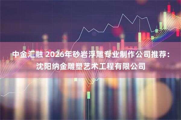 中金汇融 2026年砂岩浮雕专业制作公司推荐：沈阳纳金雕塑艺术工程有限公司