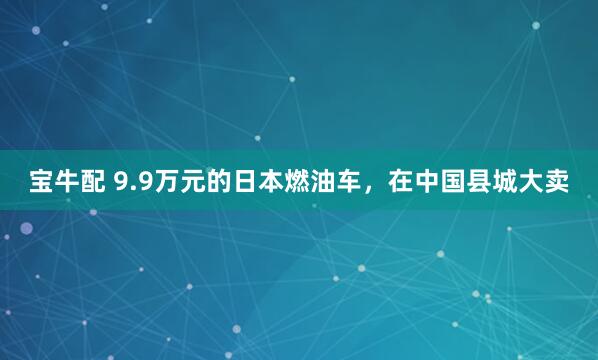 宝牛配 9.9万元的日本燃油车，在中国县城大卖